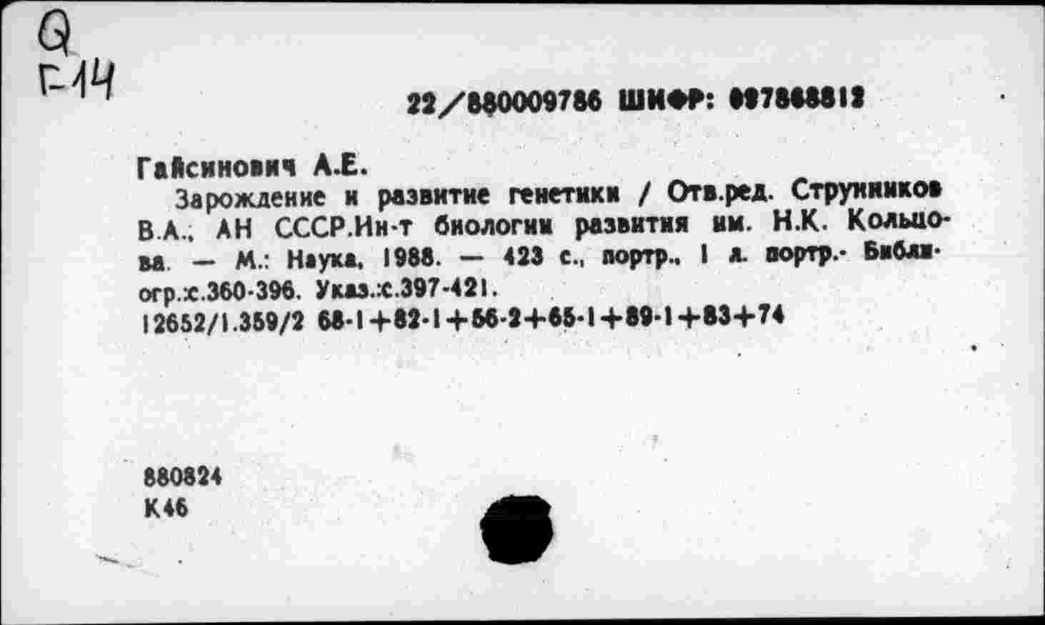 ﻿22/880009786 ШИФР: 8978688II
Гайсинович А.Е.
Зарождение и развитие генетики / Отв.ред. Струнников В.А.. АН СССР.Ин-т биологии развития мм. Н.К. Кольцова — М.: Наука. 1988. — 423 с., портр.. I а. портр.- Бвблп-огр.х.360-396. Указ.х.397-421.
12652/1.359/2 68-1+82-1 +56-2+65-1 +89-1+83+74
880824 К46